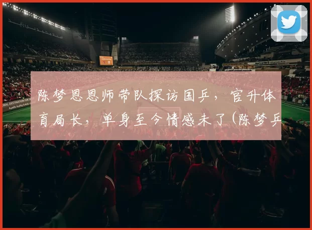 陈梦恩恩师带队探访国乒，官升体育局长，单身至今情感未了(陈梦乒乓球个人资料多高)