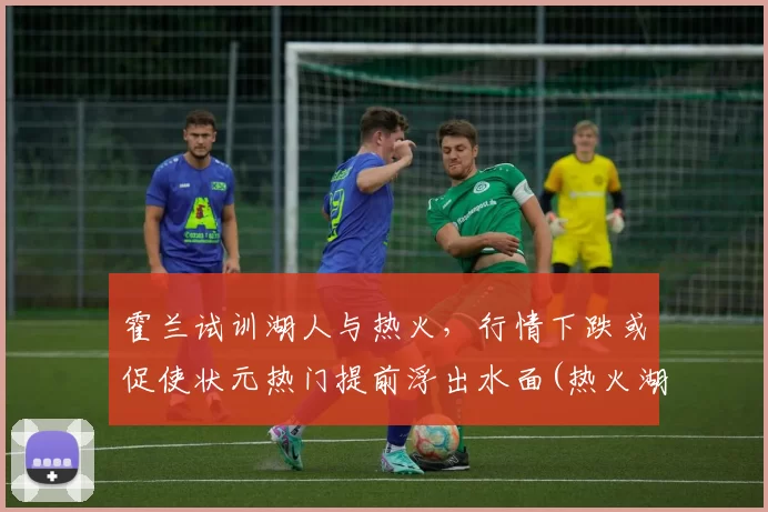 霍兰试训湖人与热火，行情下跌或促使状元热门提前浮出水面(热火湖人霍华德)