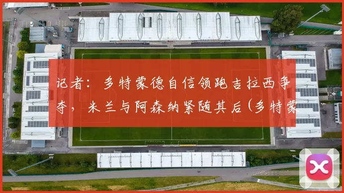 记者：多特蒙德自信领跑吉拉西争夺，米兰与阿森纳紧随其后(多特蒙德vs吉森)
