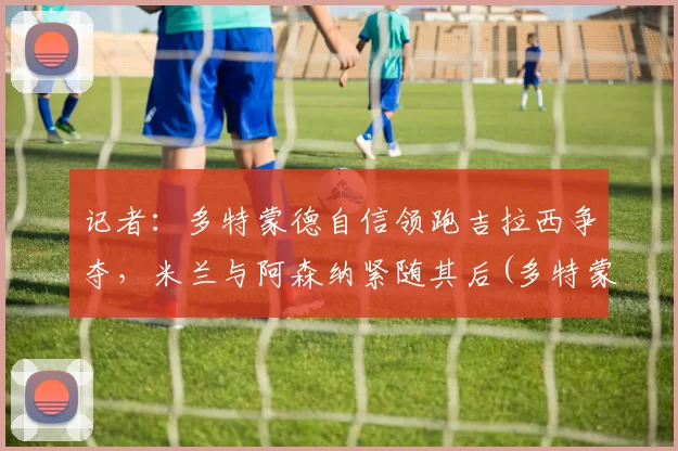 记者：多特蒙德自信领跑吉拉西争夺，米兰与阿森纳紧随其后(多特蒙德vs吉森)