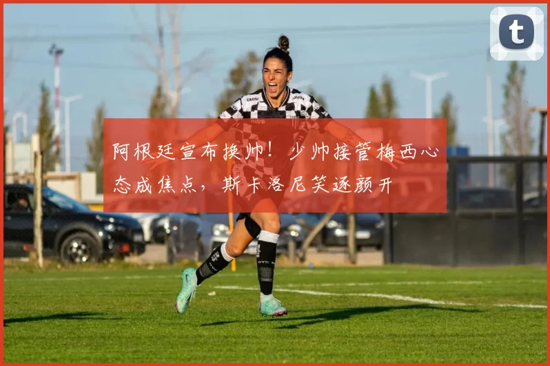 阿根廷宣布换帅！少帅接管梅西心态成焦点，斯卡洛尼笑逐颜开