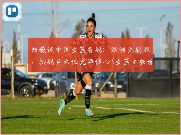 郑薇谈中国女篮备战：欧洲无弱旅，挑战巨大但充满信心(女篮主教练郑薇个人简历)